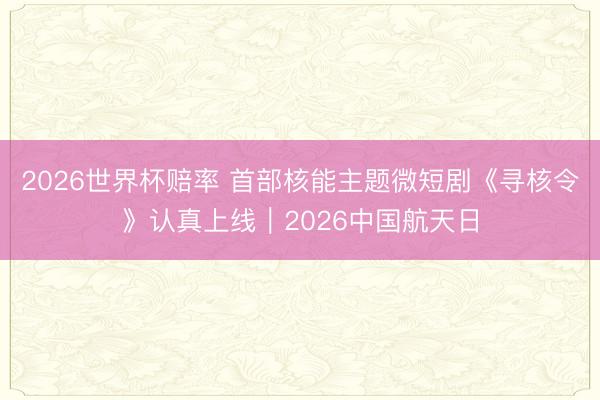 2026世界杯赔率 首部核能主题微短剧《寻核令》认真上线|2026中国航天日