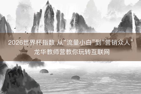 2026世界杯指数 从“流量小白”到“营销众人” 龙华教师营教你玩转互联网