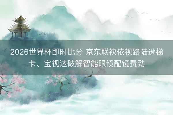 2026世界杯即时比分 京东联袂依视路陆逊梯卡、宝视达破解智能眼镜配镜费劲