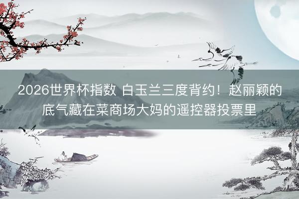 2026世界杯指数 白玉兰三度背约!赵丽颖的底气藏在菜商场大妈的遥控器投票里