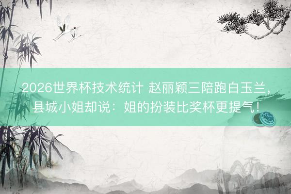2026世界杯技术统计 赵丽颖三陪跑白玉兰,县城小姐却说:姐的扮装比奖杯更提气!