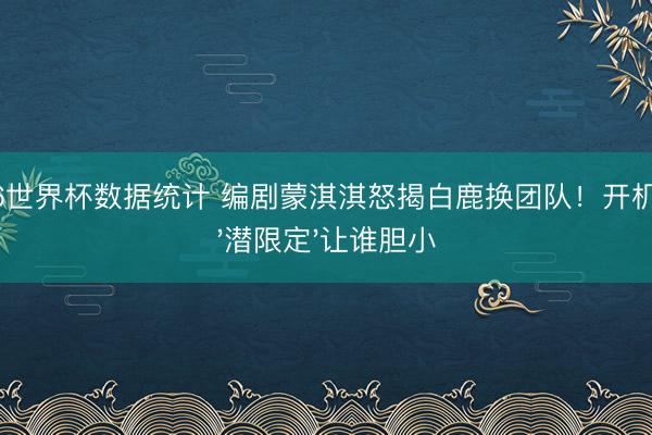 2026世界杯数据统计 编剧蒙淇淇怒揭白鹿换团队！开机前的'潜限定'让谁胆小