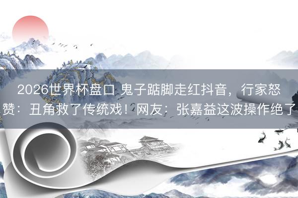 2026世界杯盘口 鬼子踮脚走红抖音,行家怒赞:丑角救了传统戏!网友:张嘉益这波操作绝了