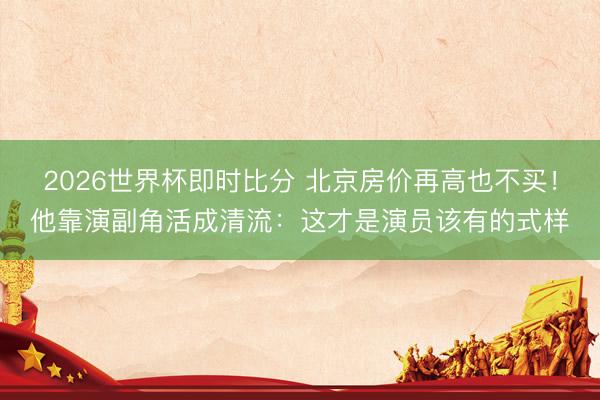 2026世界杯即时比分 北京房价再高也不买!他靠演副角活成清流:这才是演员该有的式样