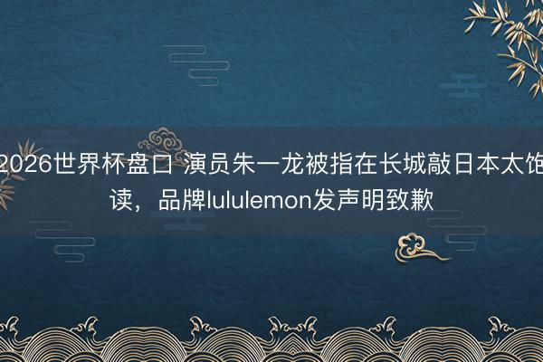 2026世界杯盘口 演员朱一龙被指在长城敲日本太饱读,品牌lululemon发声明致歉