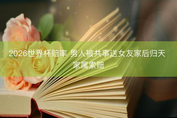 2026世界杯赔率 男人被共事送女友家后归天 家属索赔