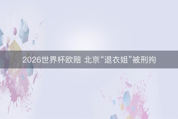 2026世界杯欧赔 北京“退衣姐”被刑拘