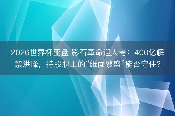 2026世界杯亚盘 影石革命迎大考:400亿解禁洪峰,持股职工的“纸面繁盛”能否守住?