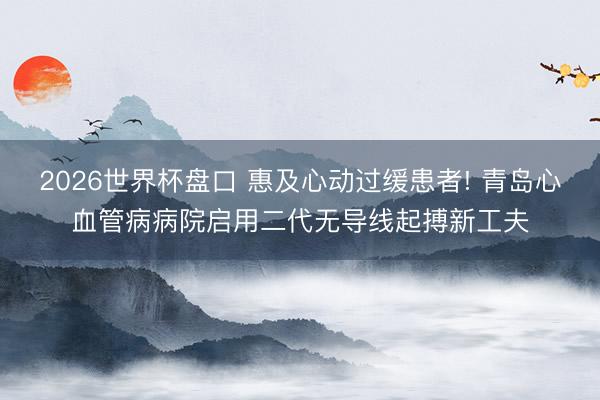 2026世界杯盘口 惠及心动过缓患者! 青岛心血管病病院启用二代无导线起搏新工夫