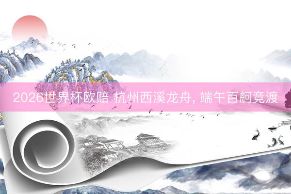 2026世界杯欧赔 杭州西溪龙舟, 端午百舸竞渡