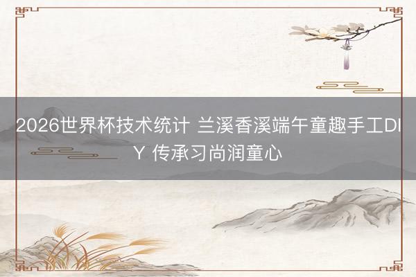 2026世界杯技术统计 兰溪香溪端午童趣手工DIY 传承习尚润童心