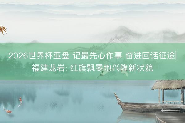 2026世界杯亚盘 记最先心作事 奋进回话征途|福建龙岩: 红旗飘零地兴隆新状貌