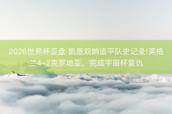 2026世界杯亚盘 凯恩双响追平队史记录!英格兰4-2克罗地亚,完成宇宙杯复仇