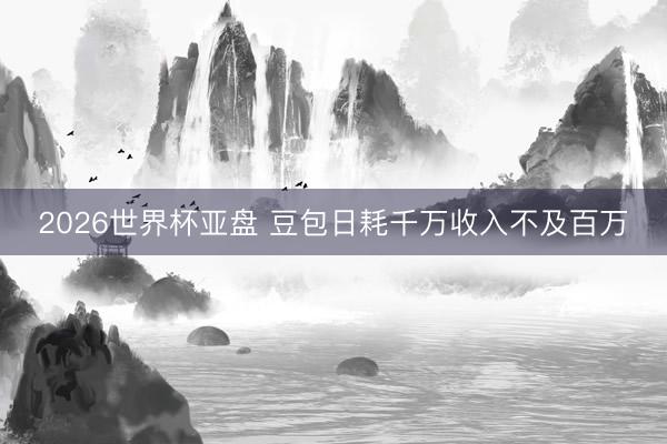 2026世界杯亚盘 豆包日耗千万收入不及百万
