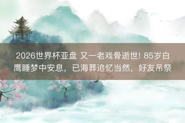 2026世界杯亚盘 又一老戏骨逝世! 85岁白鹰睡梦中安息,已海葬追忆当然,好友吊祭