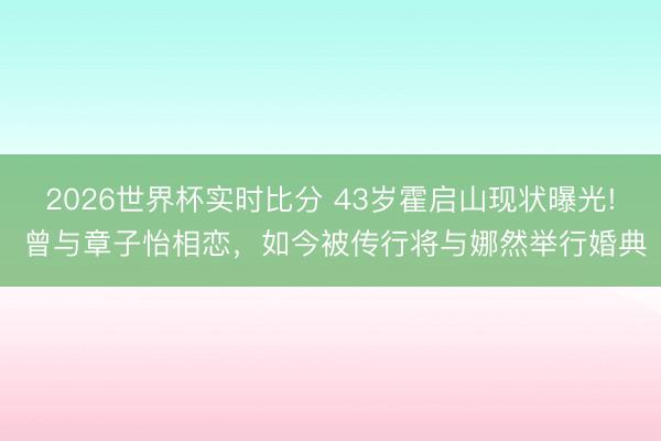2026世界杯实时比分 43岁霍启山现状曝光! 曾与章子怡相恋，如今被传行将与娜然举行婚典
