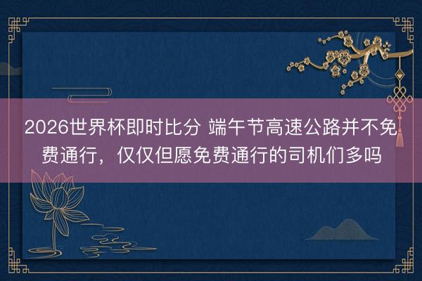 2026世界杯即时比分 端午节高速公路并不免费通行,仅仅但愿免费通行的司机们多吗