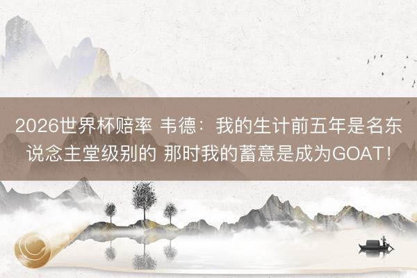 2026世界杯赔率 韦德:我的生计前五年是名东说念主堂级别的 那时我的蓄意是成为GOAT!
